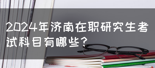 2024年济南在职研究生考试科目有哪些？