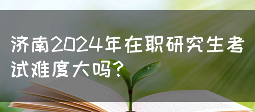 济南2024年在职研究生考试难度大吗？