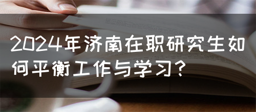 2024年济南在职研究生如何平衡工作与学习？