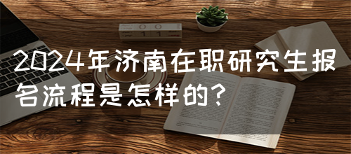 2024年济南在职研究生报名流程是怎样的？