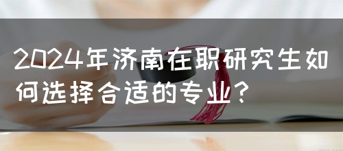 2024年济南在职研究生如何选择合适的专业？