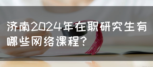 济南2024年在职研究生有哪些网络课程？