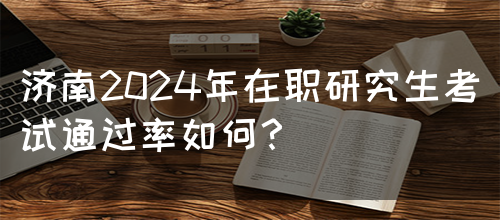 济南2024年在职研究生考试通过率如何？