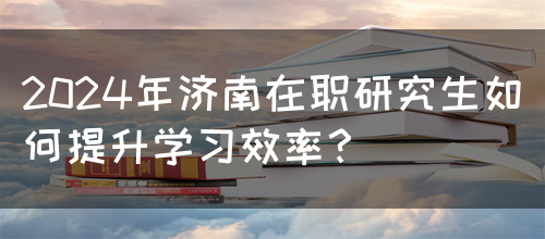 2024年济南在职研究生如何提升学习效率？(图1)