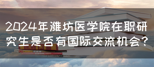 2024年潍坊医学院在职研究生是否有国际交流机会？