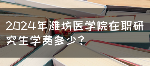 2024年潍坊医学院在职研究生学费多少？