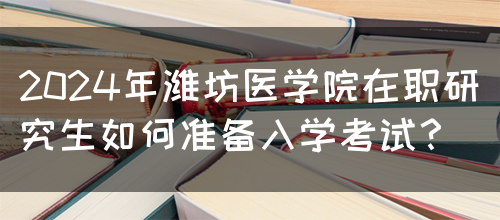 2024年潍坊医学院在职研究生如何准备入学考试？