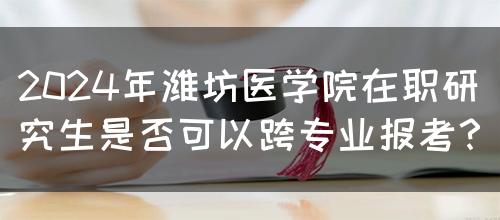 2024年潍坊医学院在职研究生是否可以跨专业报考？