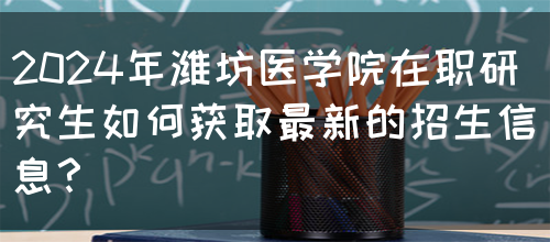 2024年潍坊医学院在职研究生如何获取最新的招生信息？