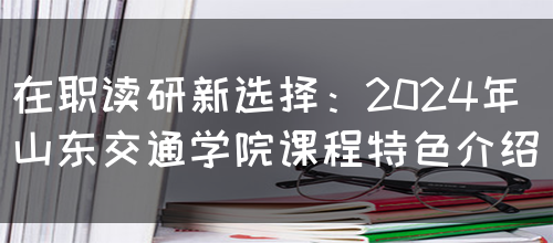 在职读研新选择：2024年山东交通学院课程特色介绍(图1)