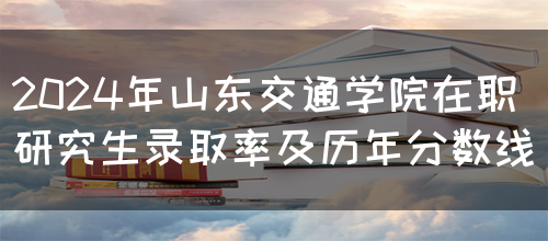 2024年山东交通学院在职研究生录取率及历年分数线(图1)