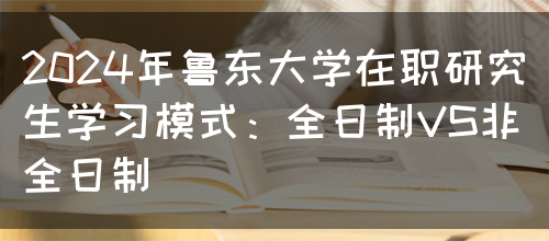 2024年鲁东大学在职研究生学习模式：全日制VS非全日制(图1)