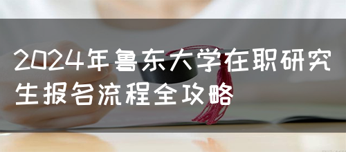 2024年鲁东大学在职研究生报名流程全攻略(图1)