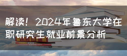 解读！2024年鲁东大学在职研究生就业前景分析(图1)