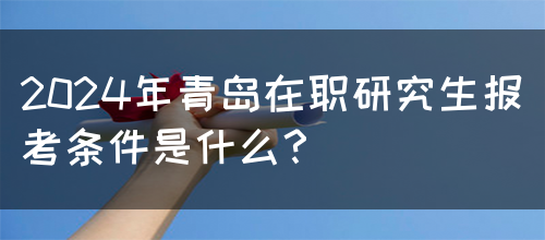 2024年青岛在职研究生报考条件是什么？