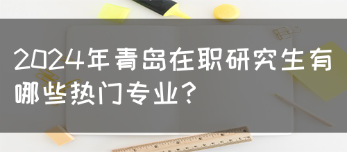 2024年青岛在职研究生有哪些热门专业？