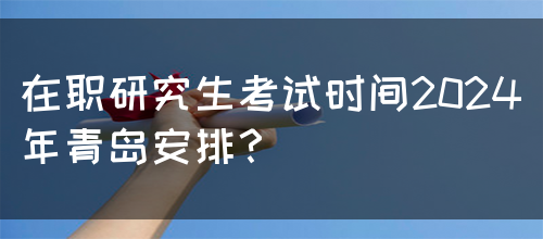 在职研究生考试时间2024年青岛安排？