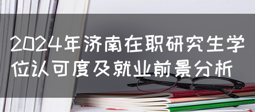 2024年济南在职研究生学位认可度及就业前景分析