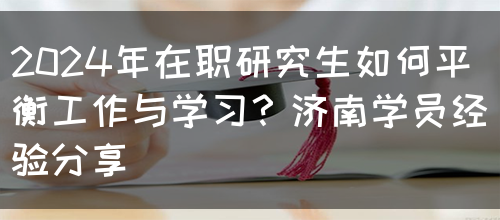 2024年在职研究生如何平衡工作与学习？济南学员经验分享(图1)