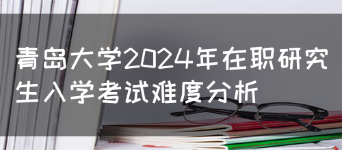 青岛大学2024年在职研究生入学考试难度分析(图1)