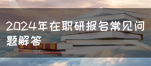 2024年在职研报名常见问题解答