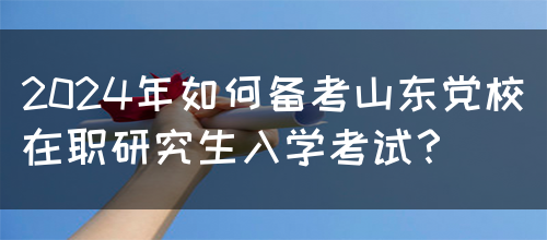 2024年如何备考山东党校在职研究生入学考试？