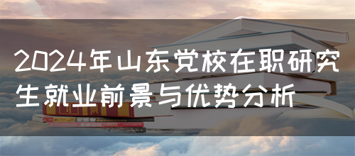 2024年山东党校在职研究生就业前景与优势分析