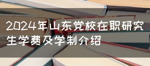 2024年山东党校在职研究生学费及学制介绍