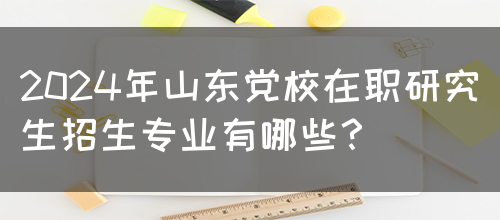 2024年山东党校在职研究生招生专业有哪些？