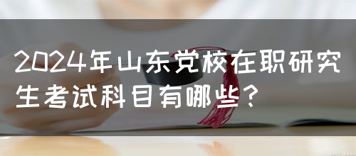 2024年山东党校在职研究生考试科目有哪些？