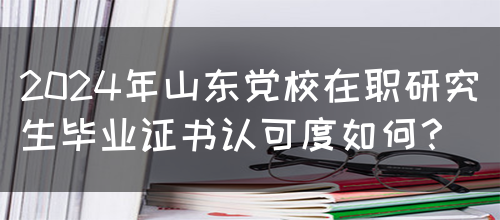 2024年山东党校在职研究生毕业证书认可度如何？