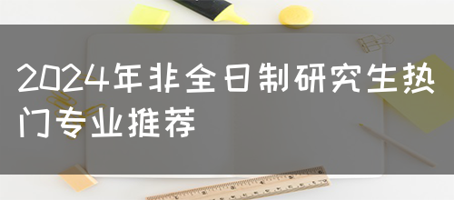 2024年非全日制研究生热门专业推荐(图1)