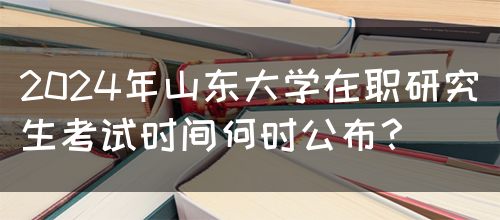 2024年山东大学在职研究生考试时间何时公布？(图1)