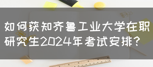 如何获知齐鲁工业大学在职研究生2024年考试安排？