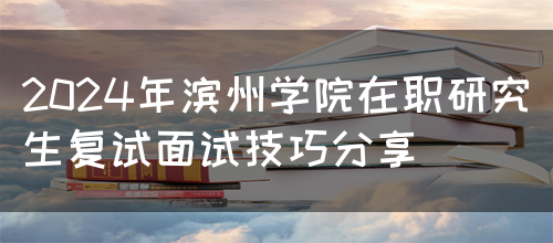 2024年滨州学院在职研究生复试面试技巧分享(图1)