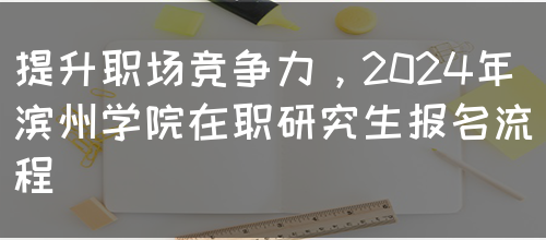 提升职场竞争力，2024年滨州学院在职研究生报名流程