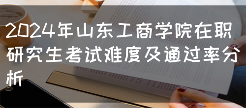 2024年山东工商学院在职研究生考试难度及通过率分析(图1)