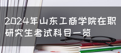 2024年山东工商学院在职研究生考试科目一览(图1)