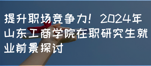 提升职场竞争力！2024年山东工商学院在职研究生就业前景探讨(图1)