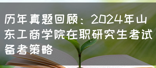 历年真题回顾：2024年山东工商学院在职研究生考试备考策略(图1)