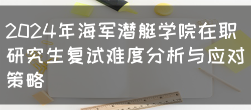 2024年海军潜艇学院在职研究生复试难度分析与应对策略(图1)