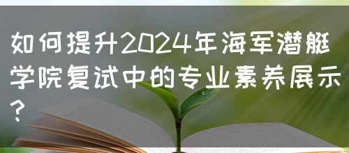 如何提升2024年海军潜艇学院复试中的专业素养展示？(图1)