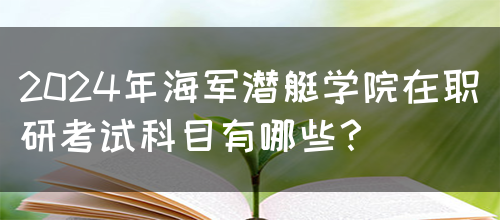 2024年海军潜艇学院在职研考试科目有哪些？