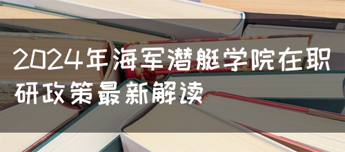 2024年海军潜艇学院在职研政策最新解读(图1)