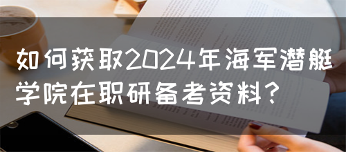 如何获取2024年海军潜艇学院在职研备考资料？