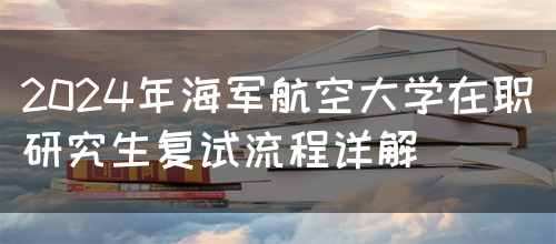 2024年海军航空大学在职研究生复试流程详解