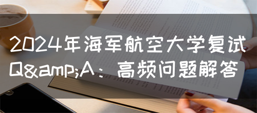 2024年海军航空大学复试Q&A：高频问题解答