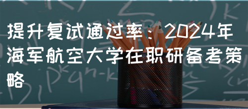 提升复试通过率：2024年海军航空大学在职研备考策略