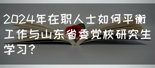 2024年在职人士如何平衡工作与山东省委党校研究生学习？