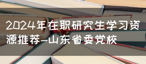 2024年在职研究生学习资源推荐-山东省委党校